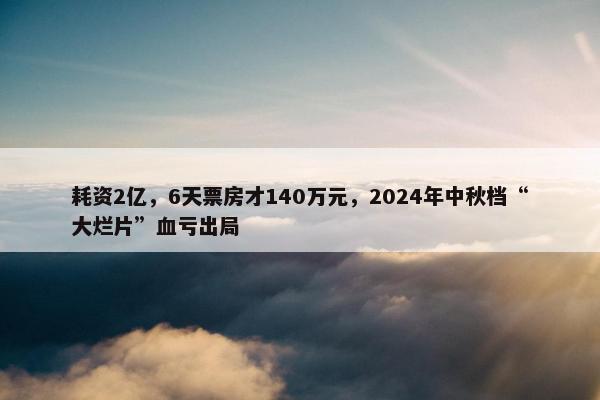 耗资2亿，6天票房才140万元，2024年中秋档“大烂片”血亏出局