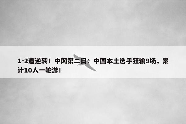 1-2遭逆转！中网第二日：中国本土选手狂输9场，累计10人一轮游！