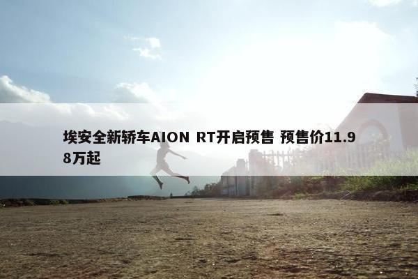 埃安全新轿车AION RT开启预售 预售价11.98万起