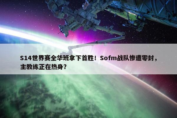 S14世界赛全华班拿下首胜！Sofm战队惨遭零封，主教练正在热身？