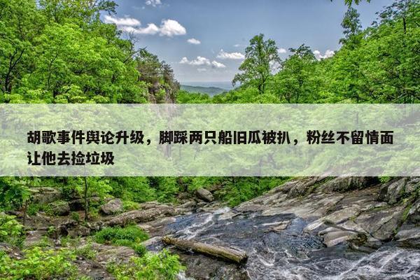 胡歌事件舆论升级，脚踩两只船旧瓜被扒，粉丝不留情面让他去捡垃圾