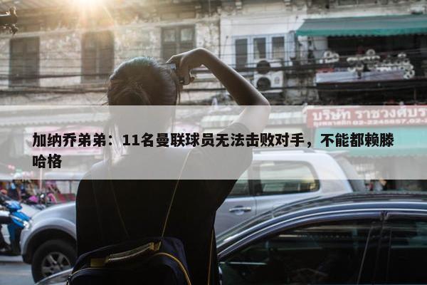 加纳乔弟弟：11名曼联球员无法击败对手，不能都赖滕哈格