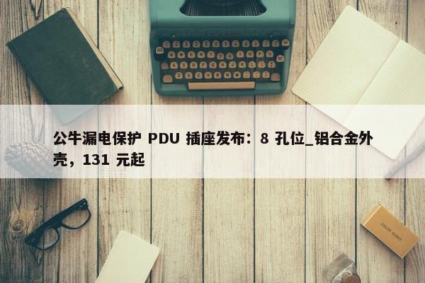 公牛漏电保护 PDU 插座发布：8 孔位_铝合金外壳，131 元起