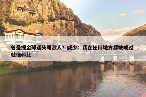 曾是掘金球迷头号敌人？威少：我在任何地方都被嘘过 就像科比