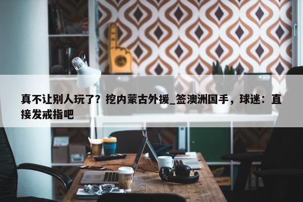 真不让别人玩了？挖内蒙古外援_签澳洲国手，球迷：直接发戒指吧