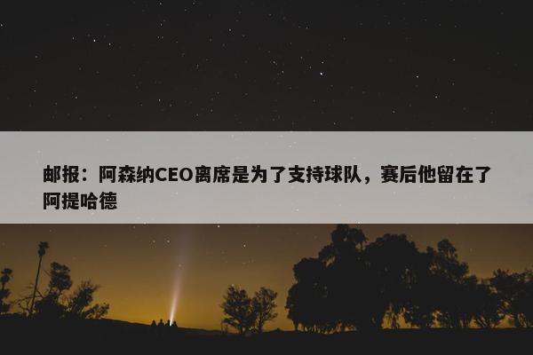 邮报：阿森纳CEO离席是为了支持球队，赛后他留在了阿提哈德