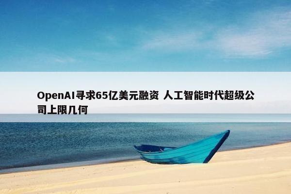 OpenAI寻求65亿美元融资 人工智能时代超级公司上限几何