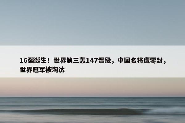 16强诞生！世界第三轰147晋级，中国名将遭零封，世界冠军被淘汰