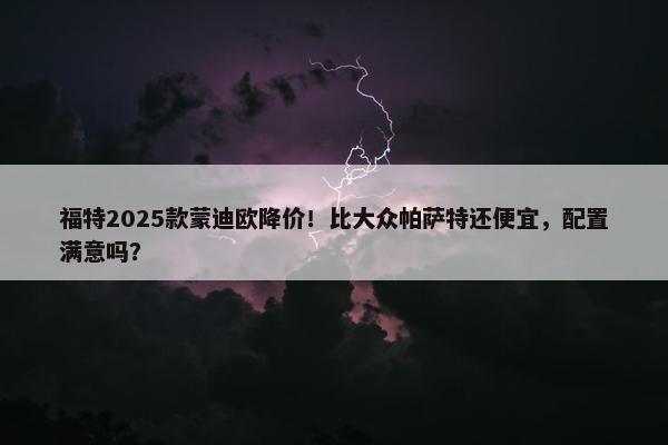 福特2025款蒙迪欧降价！比大众帕萨特还便宜，配置满意吗？