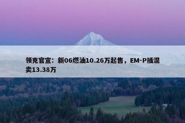 领克官宣：新06燃油10.26万起售，EM-P插混卖13.38万