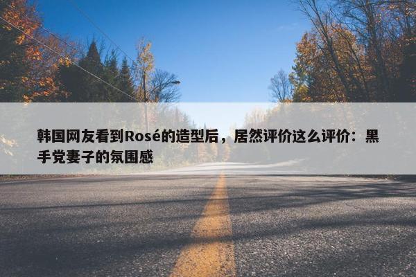 韩国网友看到Rosé的造型后，居然评价这么评价：黑手党妻子的氛围感