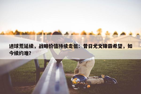 进球荒延续，战略价值持续走低：昔日尤文锋霸希望，如今续约难？