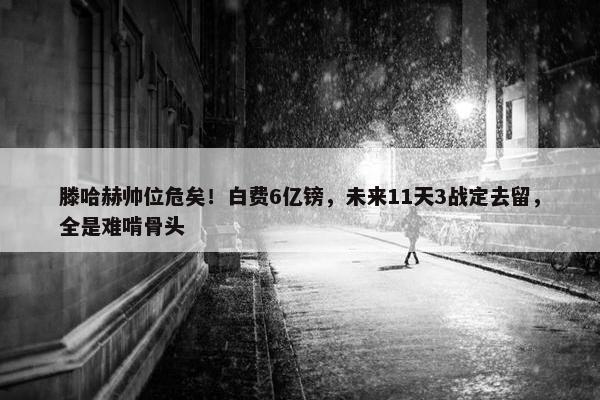 滕哈赫帅位危矣！白费6亿镑，未来11天3战定去留，全是难啃骨头