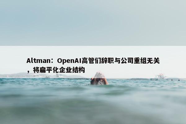 Altman：OpenAI高管们辞职与公司重组无关，将扁平化企业结构