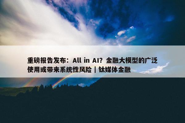 重磅报告发布：All in AI？金融大模型的广泛使用或带来系统性风险｜钛媒体金融