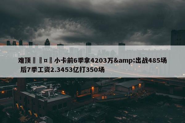 难顶🤕小卡前6季拿4203万&出战485场 后7季工资2.3453亿打350场