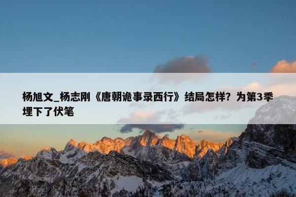 杨旭文_杨志刚《唐朝诡事录西行》结局怎样？为第3季埋下了伏笔