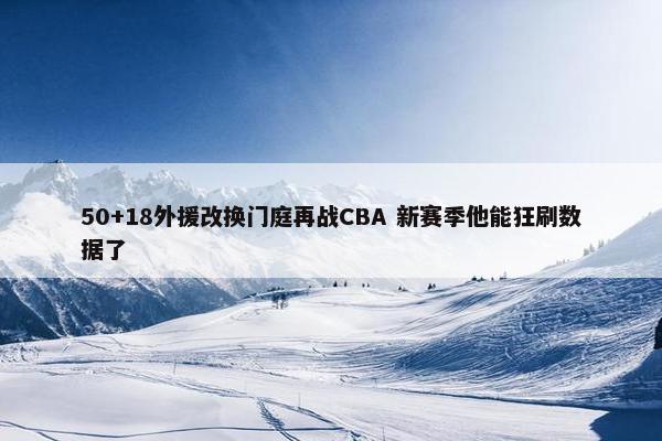 50+18外援改换门庭再战CBA 新赛季他能狂刷数据了