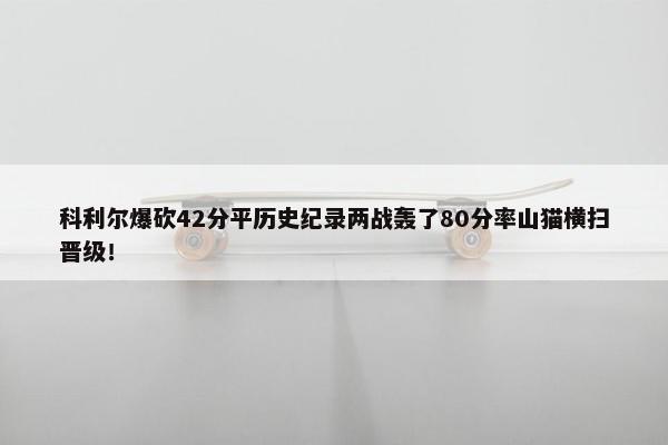 科利尔爆砍42分平历史纪录两战轰了80分率山猫横扫晋级！