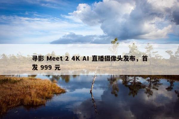 寻影 Meet 2 4K AI 直播摄像头发布，首发 999 元