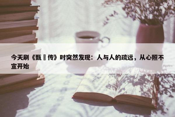 今天刷《甄嬛传》时突然发现：人与人的疏远，从心照不宣开始