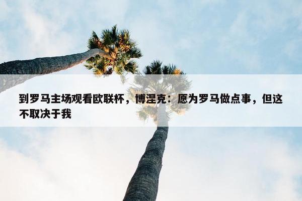 到罗马主场观看欧联杯，博涅克：愿为罗马做点事，但这不取决于我