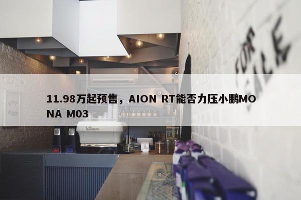 11.98万起预售，AION RT能否力压小鹏MONA M03