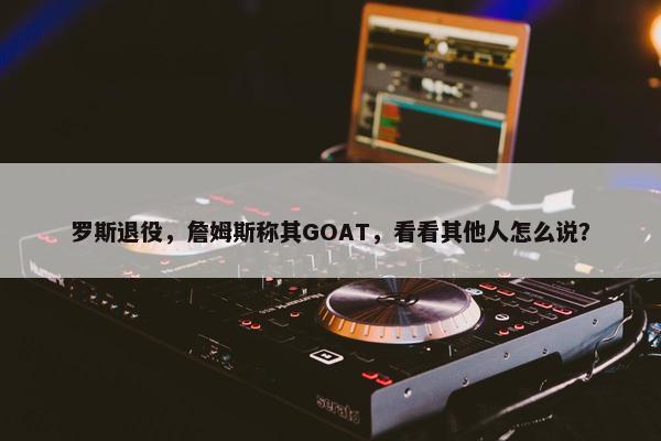 罗斯退役，詹姆斯称其GOAT，看看其他人怎么说？