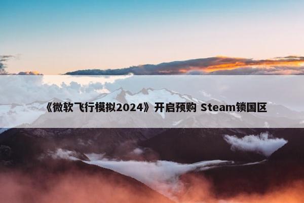 《微软飞行模拟2024》开启预购 Steam锁国区