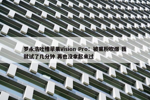 罗永浩吐槽苹果Vision Pro：被果粉吹爆 我就试了几分钟 再也没拿起来过