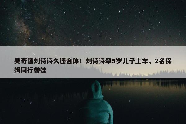 吴奇隆刘诗诗久违合体！刘诗诗牵5岁儿子上车，2名保姆同行带娃