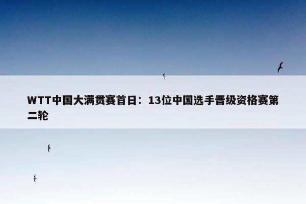 WTT中国大满贯赛首日：13位中国选手晋级资格赛第二轮