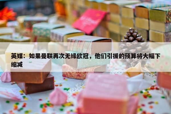 英媒：如果曼联再次无缘欧冠，他们引援的预算将大幅下缩减