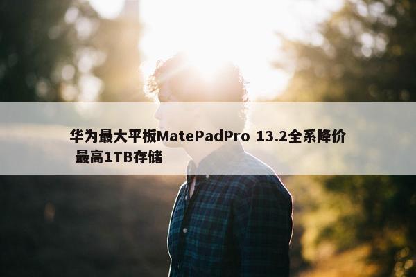 华为最大平板MatePadPro 13.2全系降价 最高1TB存储