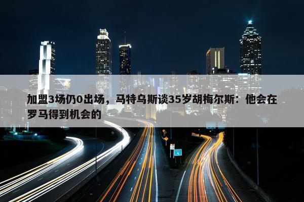 加盟3场仍0出场，马特乌斯谈35岁胡梅尔斯：他会在罗马得到机会的