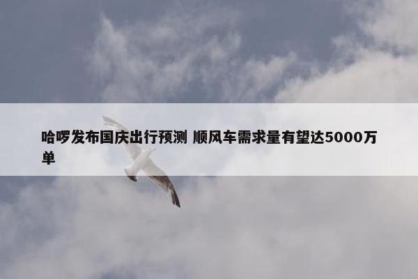 哈啰发布国庆出行预测 顺风车需求量有望达5000万单