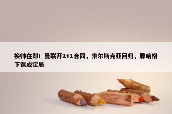 换帅在即！曼联开2+1合同，索尔斯克亚回归，滕哈格下课成定局