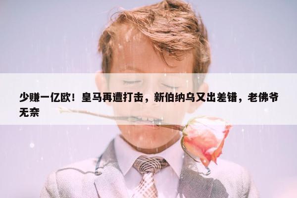 少赚一亿欧！皇马再遭打击，新伯纳乌又出差错，老佛爷无奈