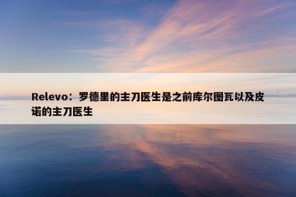 Relevo：罗德里的主刀医生是之前库尔图瓦以及皮诺的主刀医生