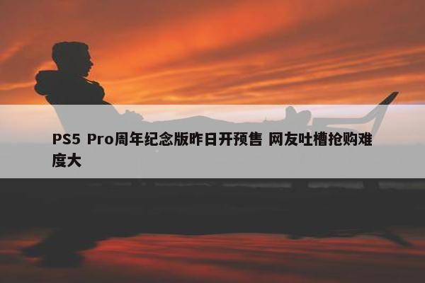 PS5 Pro周年纪念版昨日开预售 网友吐槽抢购难度大