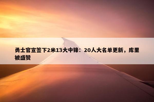 勇士官宣签下2米13大中锋：20人大名单更新，库里被盛赞