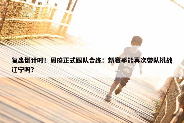 复出倒计时！周琦正式跟队合练：新赛季能再次带队挑战辽宁吗？