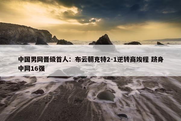 中国男网晋级首人：布云朝克特2-1逆转商竣程 跻身中网16强