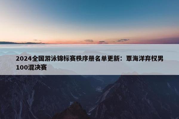 2024全国游泳锦标赛秩序册名单更新：覃海洋弃权男100混决赛