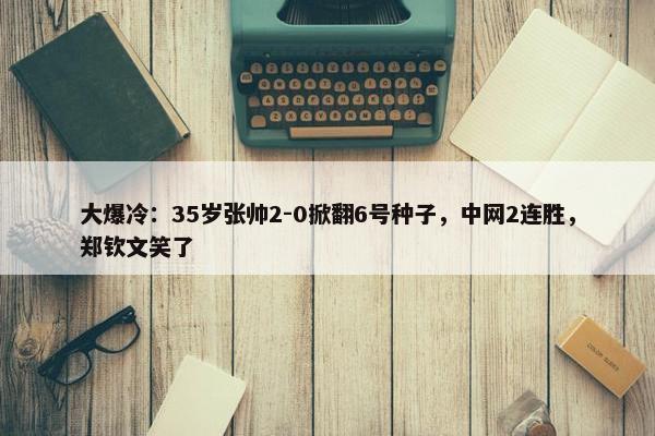 大爆冷：35岁张帅2-0掀翻6号种子，中网2连胜，郑钦文笑了