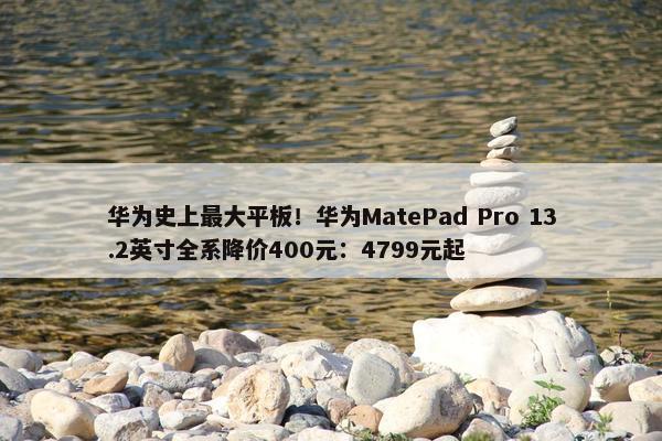 华为史上最大平板！华为MatePad Pro 13.2英寸全系降价400元：4799元起