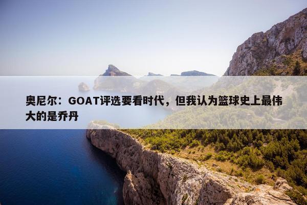 奥尼尔：GOAT评选要看时代，但我认为篮球史上最伟大的是乔丹