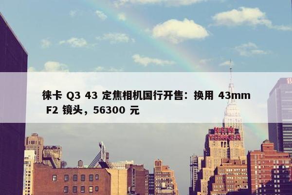 徕卡 Q3 43 定焦相机国行开售：换用 43mm F2 镜头，56300 元