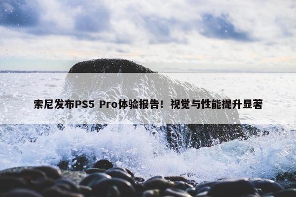 索尼发布PS5 Pro体验报告！视觉与性能提升显著