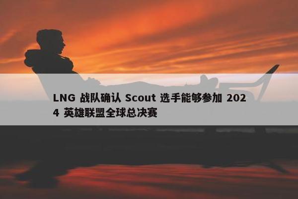 LNG 战队确认 Scout 选手能够参加 2024 英雄联盟全球总决赛